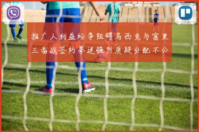 推广人利益纷争阻碍乌西克与富里三番战签约拳迷强烈质疑分配不公