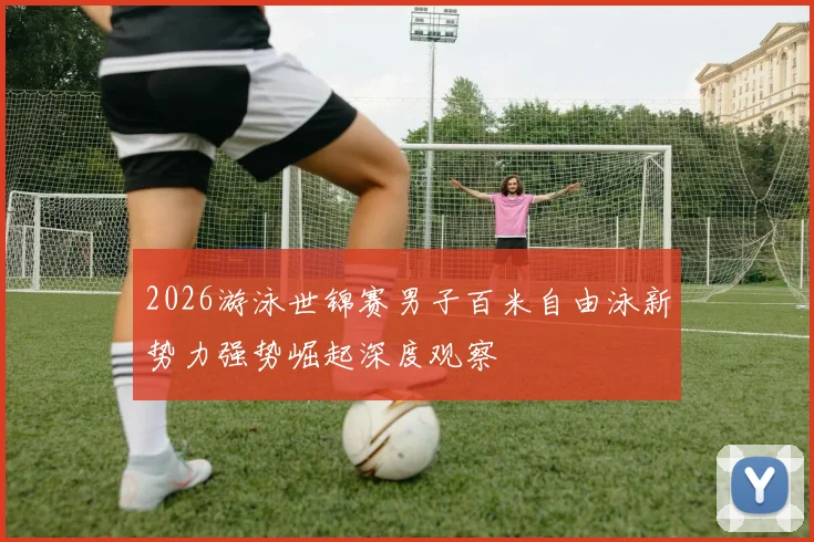 2026游泳世锦赛男子百米自由泳新势力强势崛起深度观察