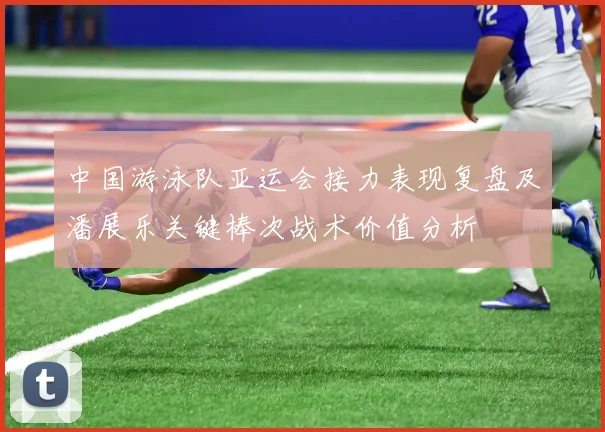 中国游泳队亚运会接力表现复盘及潘展乐关键棒次战术价值分析