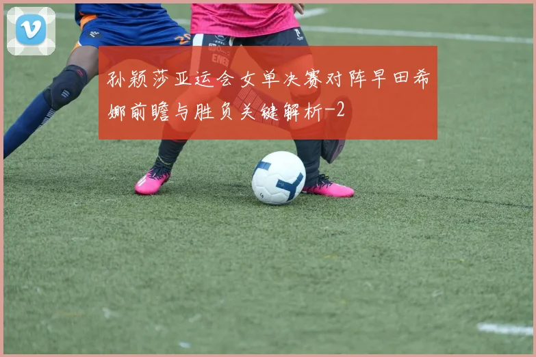 孙颖莎亚运会女单决赛对阵早田希娜前瞻与胜负关键解析