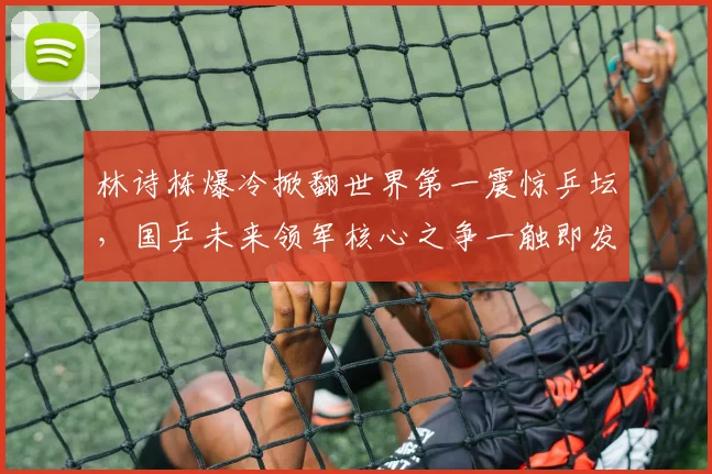 林诗栋爆冷掀翻世界第一震惊乒坛,国乒未来领军核心之争一触即发看点十足值得期待