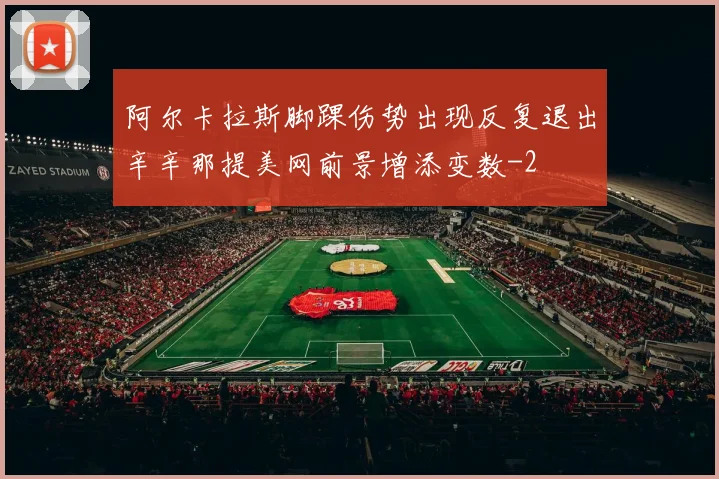 阿尔卡拉斯脚踝伤势出现反复退出辛辛那提美网前景增添变数