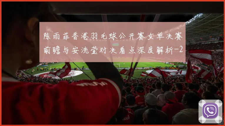 陈雨菲香港羽毛球公开赛女单决赛前瞻与安洗莹对决看点深度解析