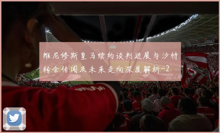 维尼修斯皇马续约谈判进展与沙特转会传闻及未来走向深度解析