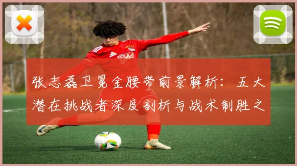 张志磊卫冕金腰带前景解析:五大潜在挑战者深度剖析与战术制胜之道