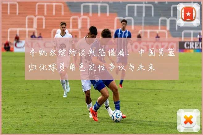 李凯尔续约谈判陷僵局：中国男篮归化球员角色定位争议与未来
