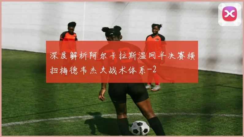 深度解析阿尔卡拉斯温网半决赛横扫梅德韦杰夫战术体系