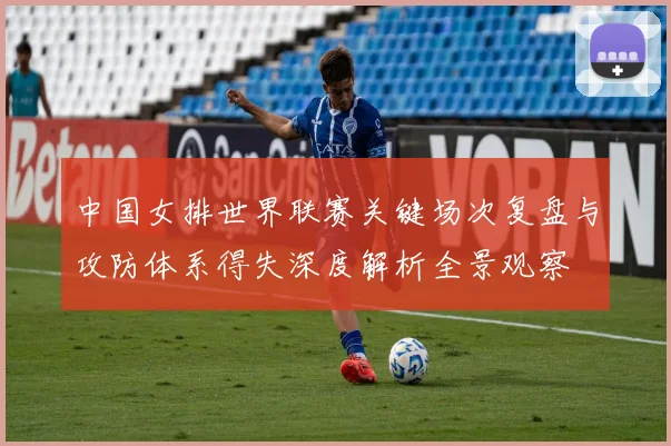 中国女排世界联赛关键场次复盘与攻防体系得失深度解析全景观察