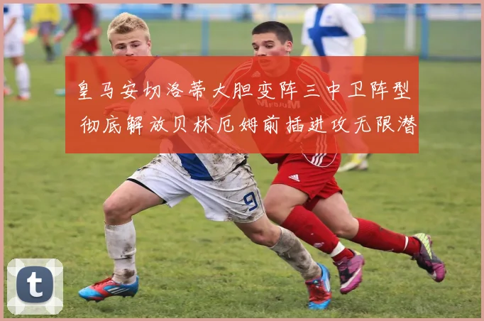 皇马安切洛蒂大胆变阵三中卫阵型 彻底解放贝林厄姆前插进攻无限潜能