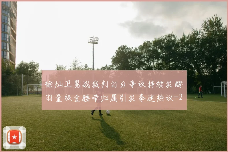 徐灿卫冕战裁判打分争议持续发酵羽量级金腰带归属引发拳迷热议