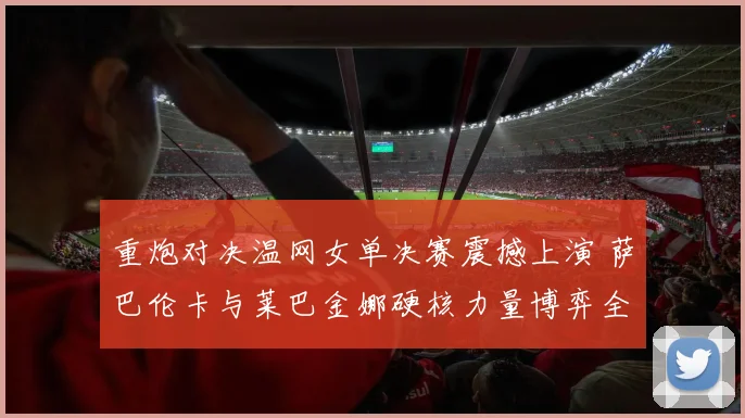 重炮对决温网女单决赛震撼上演 萨巴伦卡与莱巴金娜硬核力量博弈全面前瞻深度预测
