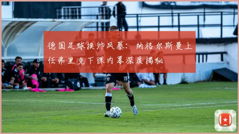 德国足球换帅风暴：纳格尔斯曼上任弗里克下课内幕深度揭秘