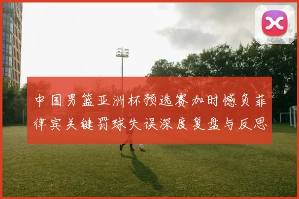 中国男篮亚洲杯预选赛加时憾负菲律宾关键罚球失误深度复盘与反思
