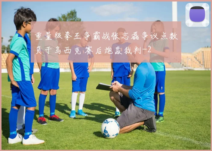 重量级拳王争霸战张志磊争议点数负于乌西克 赛后炮轰裁判