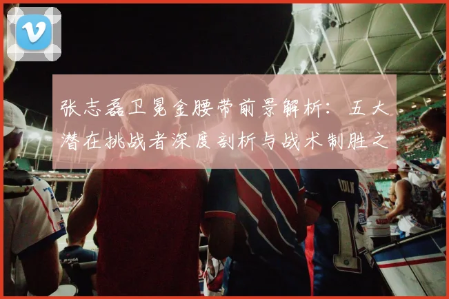 张志磊卫冕金腰带前景解析：五大潜在挑战者深度剖析与战术制胜之道