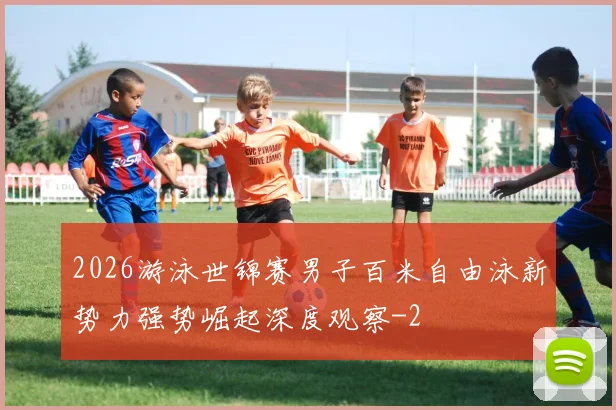 2026游泳世锦赛男子百米自由泳新势力强势崛起深度观察