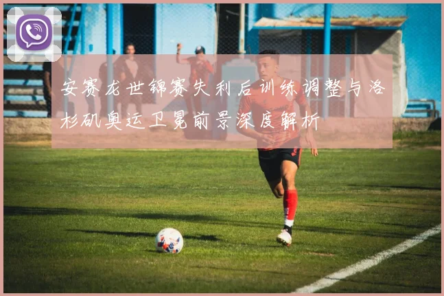 安赛龙世锦赛失利后训练调整与洛杉矶奥运卫冕前景深度解析