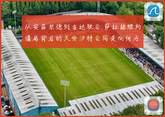 从安菲尔德到吉达联合 萨拉赫续约僵局背后的天价沙特合同走向何方