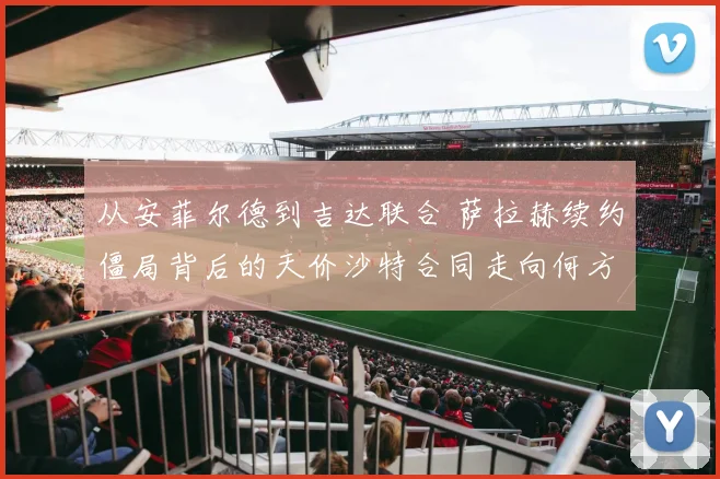 从安菲尔德到吉达联合 萨拉赫续约僵局背后的天价沙特合同走向何方