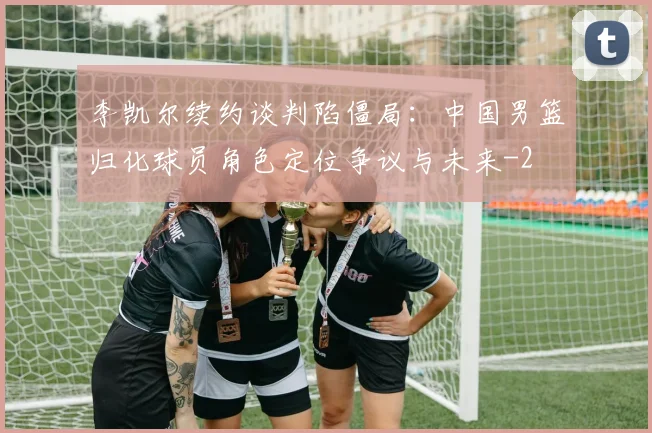 李凯尔续约谈判陷僵局:中国男篮归化球员角色定位争议与未来
