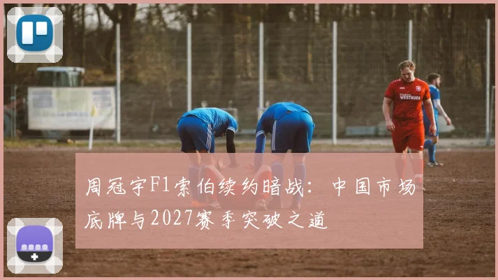 周冠宇F1索伯续约暗战：中国市场底牌与2027赛季突破之道