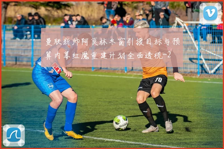 曼联新帅阿莫林冬窗引援目标与预算内幕红魔重建计划全面透视