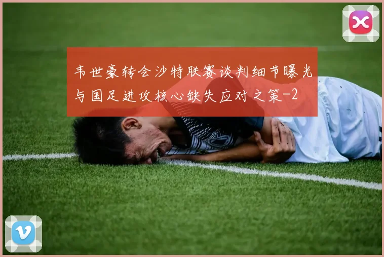韦世豪转会沙特联赛谈判细节曝光与国足进攻核心缺失应对之策