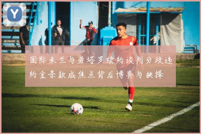 国际米兰与劳塔罗续约谈判分歧违约金条款成焦点背后博弈与抉择
