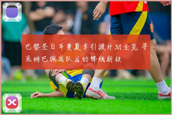 巴黎圣日耳曼夏季引援计划全览 寻觅姆巴佩离队后的锋线新核