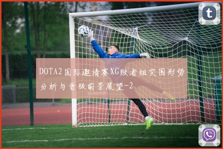 DOTA2国际邀请赛XG败者组突围形势分析与晋级前景展望