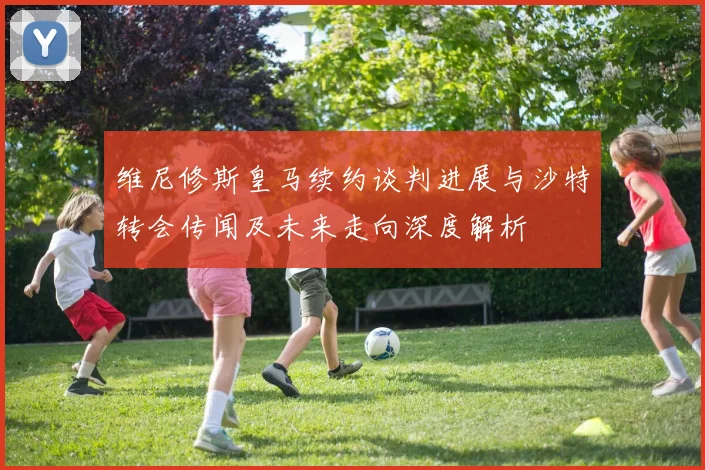 维尼修斯皇马续约谈判进展与沙特转会传闻及未来走向深度解析