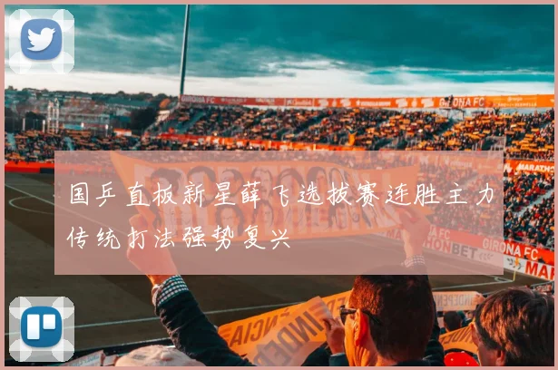国乒直板新星薛飞选拔赛连胜主力传统打法强势复兴