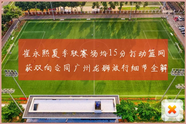 崔永熙夏季联赛场均15分打动篮网 获双向合同广州龙狮放行细节全解析