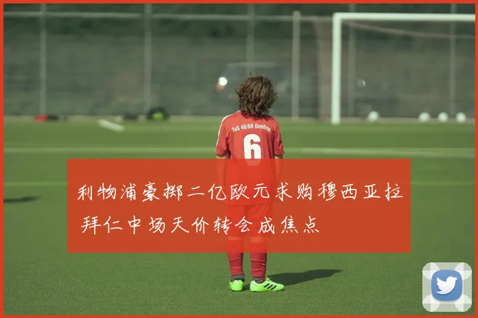 利物浦豪掷二亿欧元求购穆西亚拉 拜仁中场天价转会成焦点