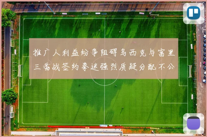 推广人利益纷争阻碍乌西克与富里三番战签约拳迷强烈质疑分配不公