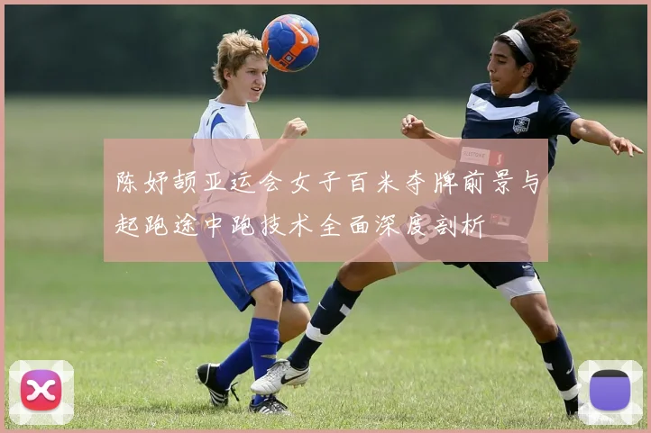 陈妤颉亚运会女子百米夺牌前景与起跑途中跑技术全面深度剖析