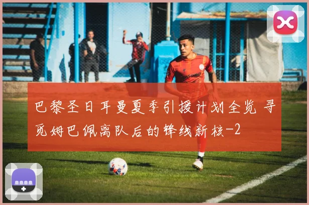 巴黎圣日耳曼夏季引援计划全览 寻觅姆巴佩离队后的锋线新核