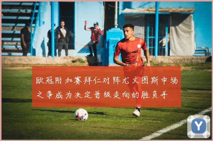 欧冠附加赛拜仁对阵尤文图斯中场之争成为决定晋级走向的胜负手