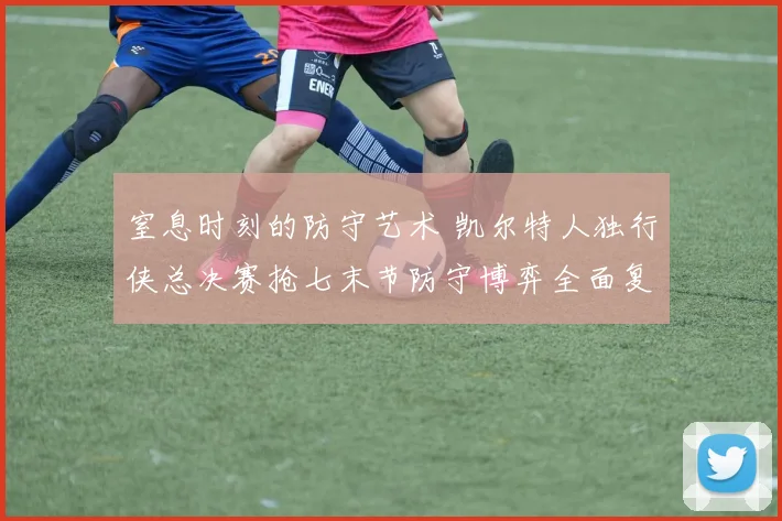 窒息时刻的防守艺术 凯尔特人独行侠总决赛抢七末节防守博弈全面复盘