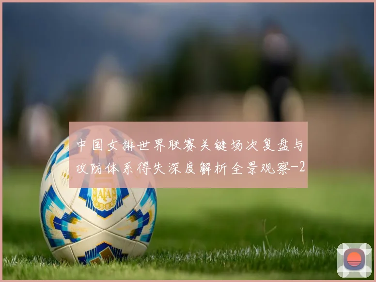 中国女排世界联赛关键场次复盘与攻防体系得失深度解析全景观察