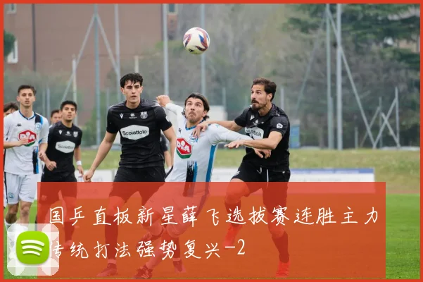 国乒直板新星薛飞选拔赛连胜主力传统打法强势复兴