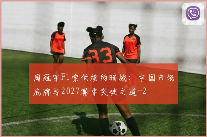 周冠宇F1索伯续约暗战:中国市场底牌与2027赛季突破之道