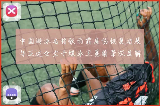 中国游泳名将张雨霏肩伤恢复进展与亚运会女子蝶泳卫冕前景深度解析