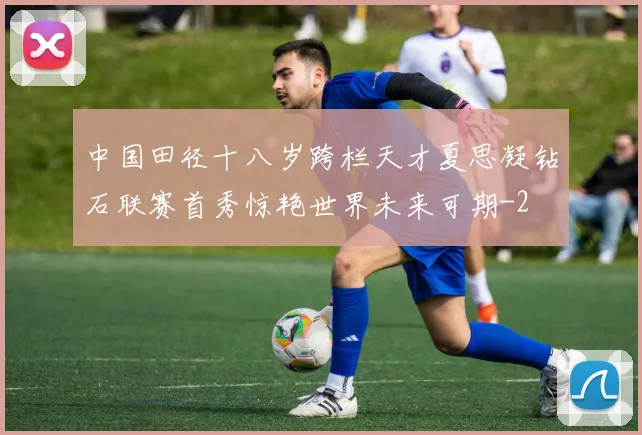 中国田径十八岁跨栏天才夏思凝钻石联赛首秀惊艳世界未来可期
